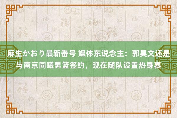 麻生かおり最新番号 媒体东说念主：郭昊文还是与南京同曦男篮签约，现在随队设置热身赛