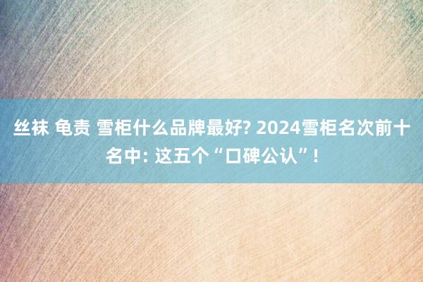 丝袜 龟责 雪柜什么品牌最好? 2024雪柜名次前十名中: 这五个“口碑公认”!