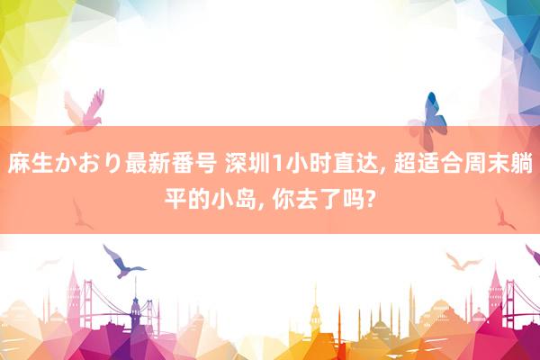 麻生かおり最新番号 深圳1小时直达， 超适合周末躺平的小岛， 你去了吗?