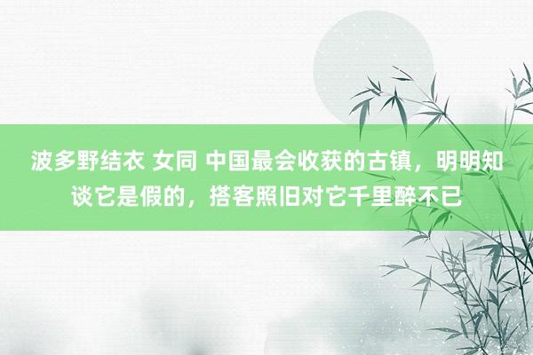 波多野结衣 女同 中国最会收获的古镇，明明知谈它是假的，搭客照旧对它千里醉不已