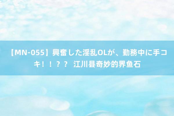 【MN-055】興奮した淫乱OLが、勤務中に手コキ！！？？ 江川县奇妙的界鱼石