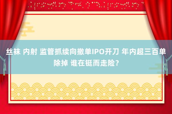 丝袜 内射 监管抓续向撤单IPO开刀 年内超三百单除掉 谁在铤而走险？