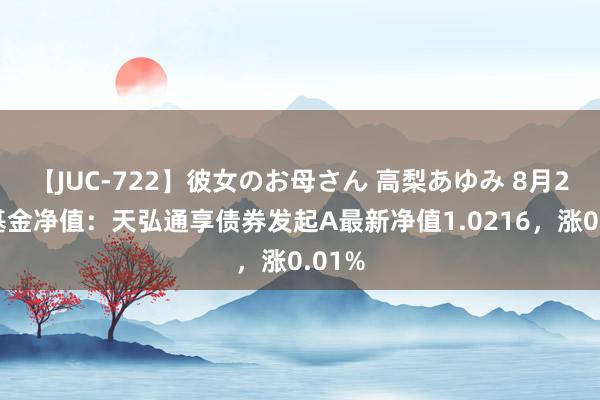 【JUC-722】彼女のお母さん 高梨あゆみ 8月22日基金净值：天弘通享债券发起A最新净值1.0216，涨0.01%