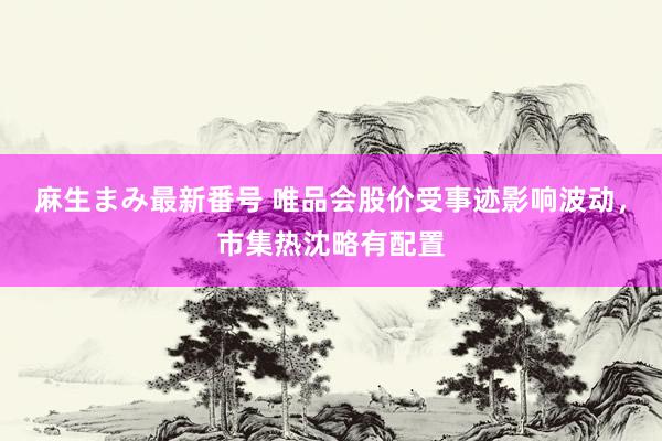 麻生まみ最新番号 唯品会股价受事迹影响波动，市集热沈略有配置