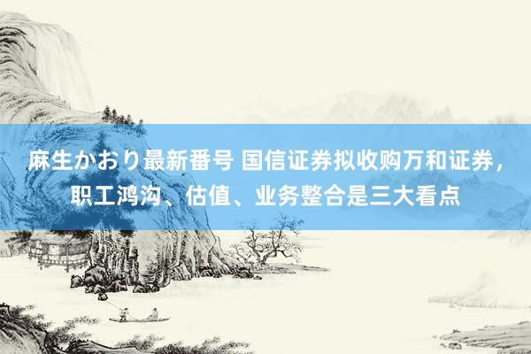 麻生かおり最新番号 国信证券拟收购万和证券，职工鸿沟、估值、业务整合是三大看点