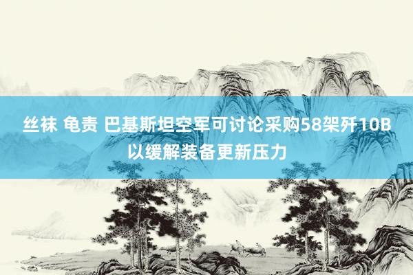 丝袜 龟责 巴基斯坦空军可讨论采购58架歼10B以缓解装备更新压力