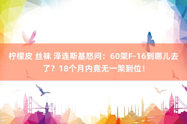 柠檬皮 丝袜 泽连斯基怒问：60架F-16到哪儿去了？18个月内竟无一架到位！