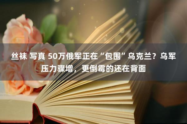 丝袜 写真 50万俄军正在“包围”乌克兰？乌军压力骤增，更倒霉的还在背面