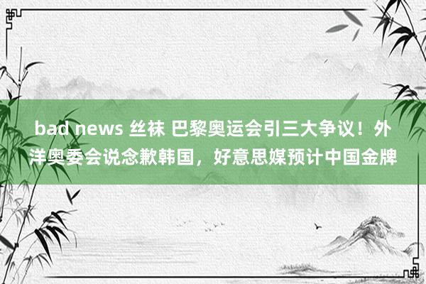 bad news 丝袜 巴黎奥运会引三大争议！外洋奥委会说念歉韩国，好意思媒预计中国金牌