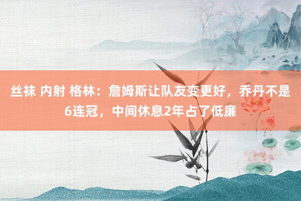 丝袜 内射 格林：詹姆斯让队友变更好，乔丹不是6连冠，中间休息2年占了低廉