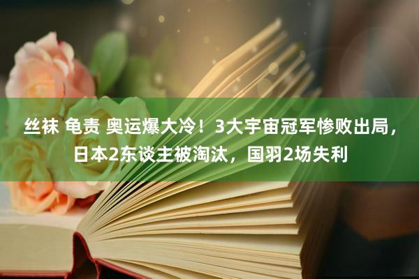 丝袜 龟责 奥运爆大冷！3大宇宙冠军惨败出局，日本2东谈主被淘汰，<a href=