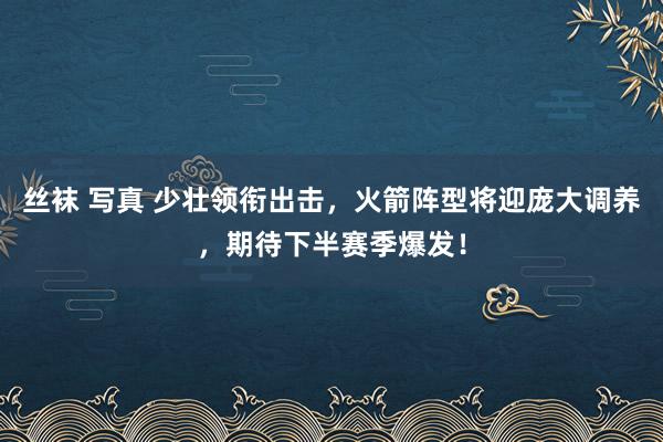 丝袜 写真 少壮领衔出击，火箭阵型将迎庞大调养，期待下半赛季爆发！