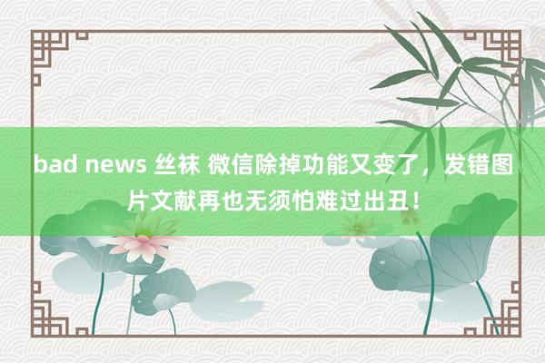 bad news 丝袜 微信除掉功能又变了，发错图片文献再也无须怕难过出丑！