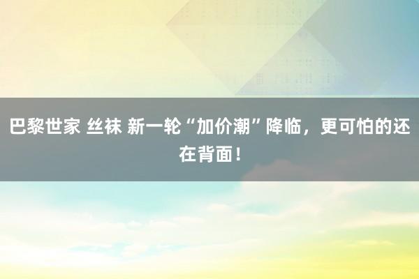 巴黎世家 丝袜 新一轮“加价潮”降临，更可怕的还在背面！