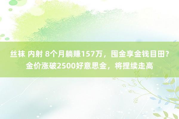 丝袜 内射 8个月躺赚157万，囤金享金钱目田？金价涨破2500好意思金，将捏续走高