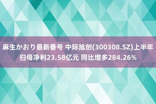 麻生かおり最新番号 中际旭创(300308.SZ)上半年归母净利23.58亿元 同比增多284.26%