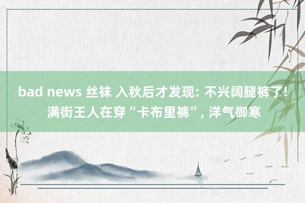 bad news 丝袜 入秋后才发现: 不兴阔腿裤了! 满街王人在穿“卡布里裤”， 洋气御寒