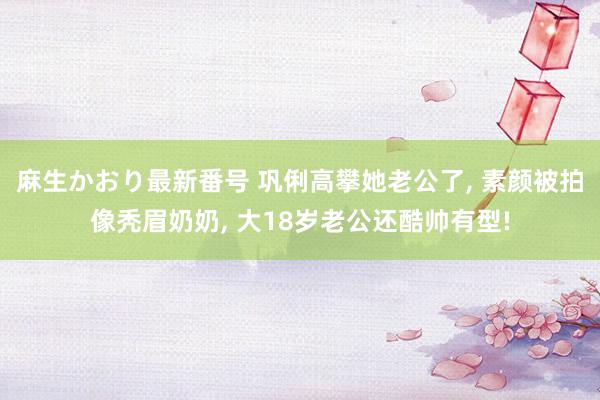 麻生かおり最新番号 巩俐高攀她老公了， 素颜被拍像秃眉奶奶， 大18岁老公还酷帅有型!