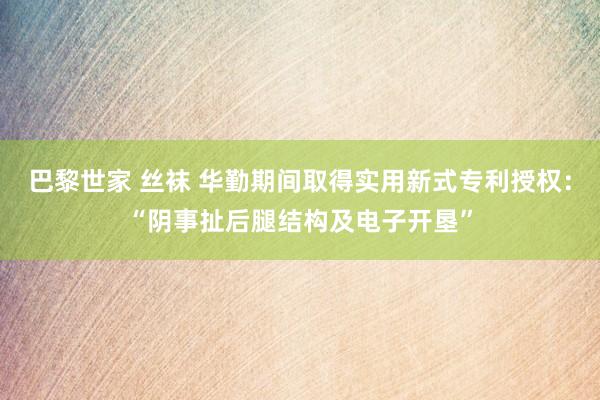 巴黎世家 丝袜 华勤期间取得实用新式专利授权：“阴事扯后腿结构及电子开垦”