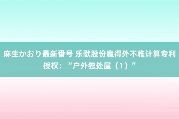 麻生かおり最新番号 乐歌股份赢得外不雅计算专利授权：“户外独处屋（1）”