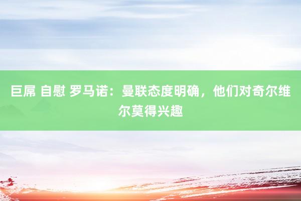 巨屌 自慰 罗马诺：曼联态度明确，他们对奇尔维尔莫得兴趣