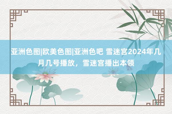 亚洲色图|欧美色图|亚洲色吧 雪迷宫2024年几月几号播放，雪迷宫播出本领