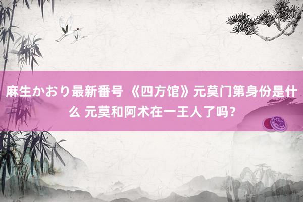 麻生かおり最新番号 《四方馆》元莫门第身份是什么 元莫和阿术在一王人了吗？