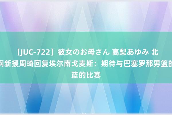 【JUC-722】彼女のお母さん 高梨あゆみ 北京首钢新援周琦回复埃尔南戈麦斯：期待与巴塞罗那男篮的比赛