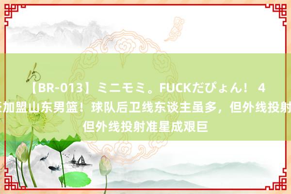 【BR-013】ミニモミ。FUCKだぴょん！ 4ばん 于德豪加盟山东男篮！球队后卫线东谈主虽多，但外线投射准星成艰巨