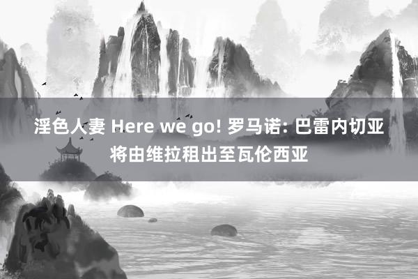 淫色人妻 Here we go! 罗马诺: 巴雷内切亚将由维拉租出至瓦伦西亚