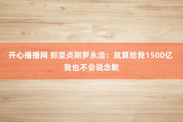 开心播播网 郑坚贞刚罗永浩：就算给我1500亿 我也不会说念歉