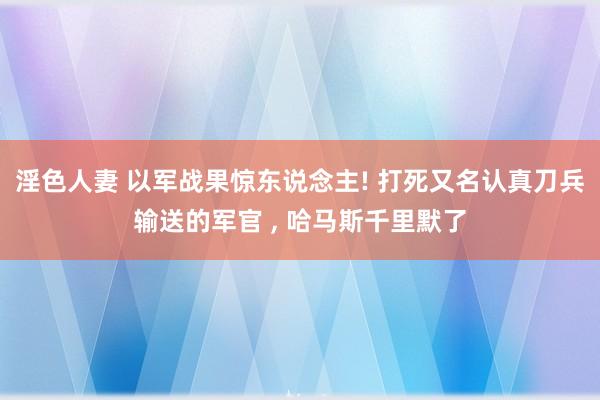 淫色人妻 以军战果惊东说念主! 打死又名认真刀兵输送的军官 ， 哈马斯千里默了