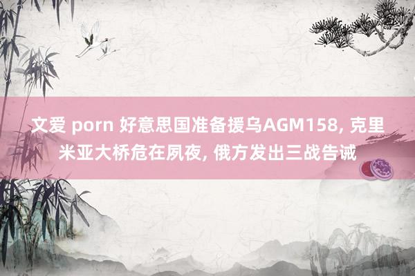 文爱 porn 好意思国准备援乌AGM158， 克里米亚大桥危在夙夜， 俄方发出三战告诫