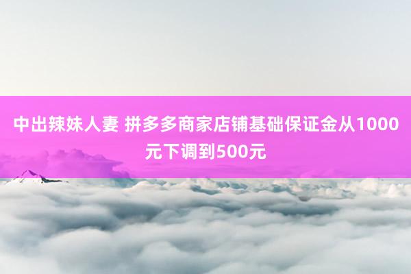 中出辣妹人妻 拼多多商家店铺基础保证金从1000元下调到500元