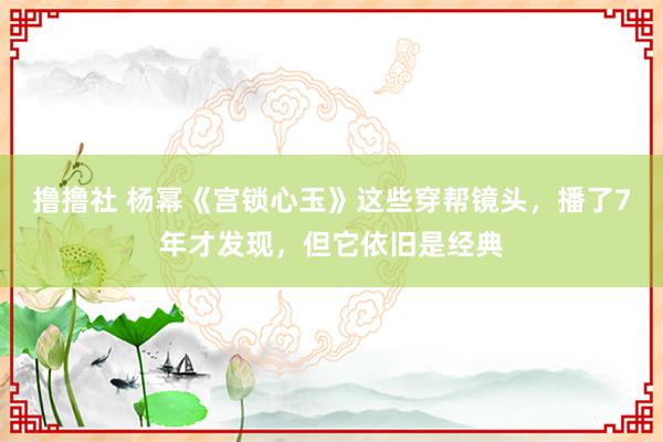 撸撸社 杨幂《宫锁心玉》这些穿帮镜头，播了7年才发现，但它依旧是经典