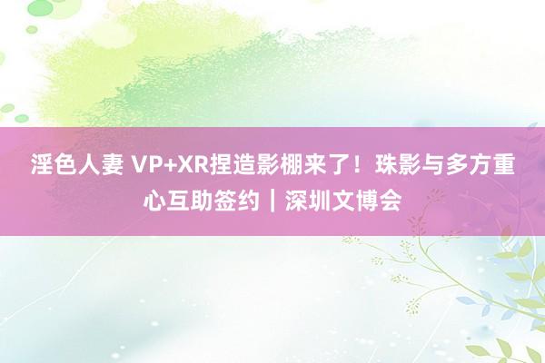 淫色人妻 VP+XR捏造影棚来了！珠影与多方重心互助签约｜深圳文博会