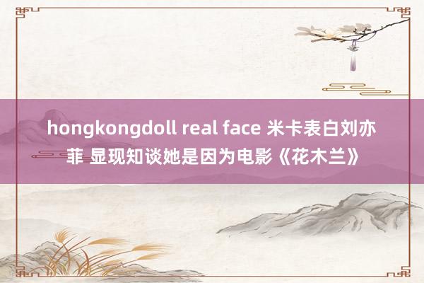 hongkongdoll real face 米卡表白刘亦菲 显现知谈她是因为电影《花木兰》