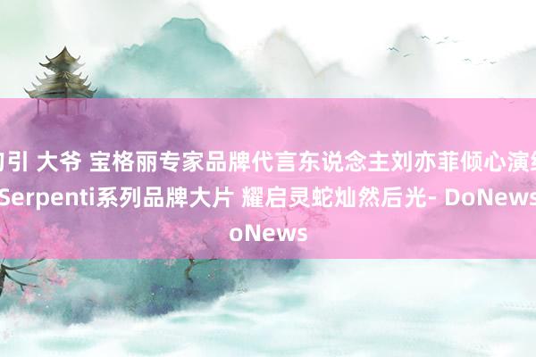 勾引 大爷 宝格丽专家品牌代言东说念主刘亦菲倾心演绎Serpenti系列品牌大片 耀启灵蛇灿然后光- DoNews