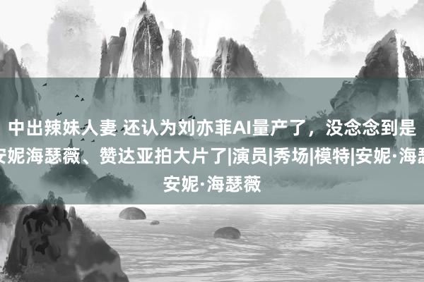 中出辣妹人妻 还认为刘亦菲AI量产了，没念念到是和安妮海瑟薇、赞达亚拍大片了|演员|秀场|模特|安妮·海瑟薇