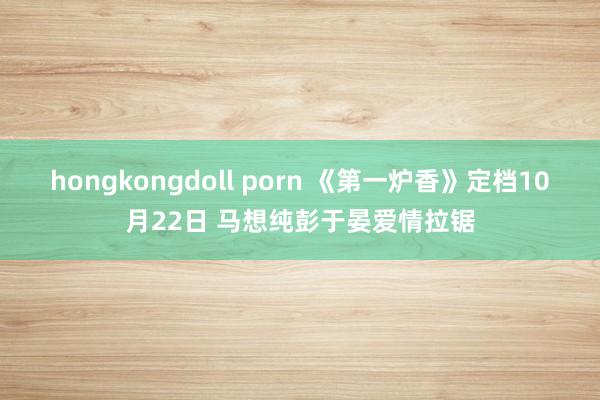 hongkongdoll porn 《第一炉香》定档10月22日 马想纯彭于晏爱情拉锯