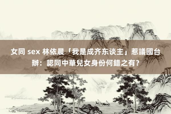 女同 sex 林依晨「我是成齐东谈主」惹議　國台辦：認同中華兒女身份何錯之有？