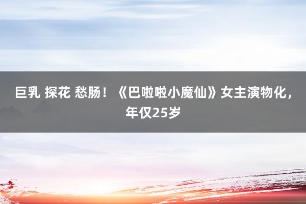 巨乳 探花 愁肠！《巴啦啦小魔仙》女主演物化，年仅25岁