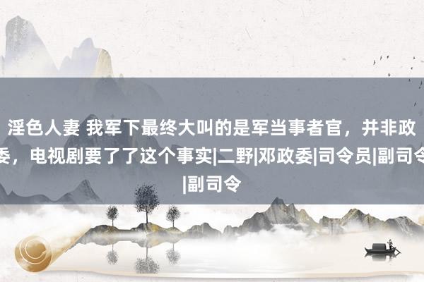 淫色人妻 我军下最终大叫的是军当事者官，并非政委，电视剧要了了这个事实|二野|邓政委|司令员|副司令