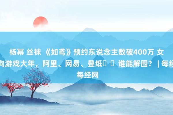 杨幂 丝袜 《如鸢》预约东说念主数破400万 女性向游戏大年，阿里、网易、叠纸⋯⋯谁能解围？ | 每经网