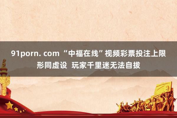 91porn. com “中福在线”视频彩票投注上限形同虚设  玩家千里迷无法自拔