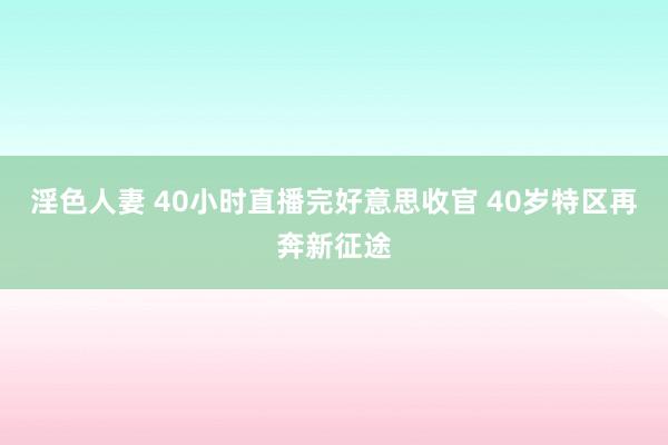 淫色人妻 40小时直播完好意思收官 40岁特区再奔新征途