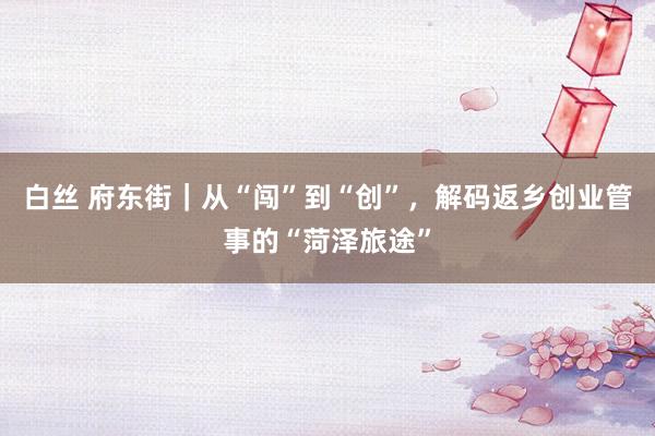 白丝 府东街｜从“闯”到“创”，解码返乡创业管事的“菏泽旅途”