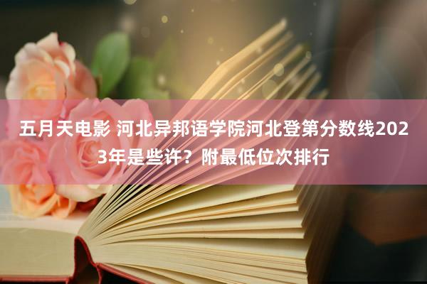 五月天电影 河北异邦语学院河北登第分数线2023年是些许？附最低位次排行