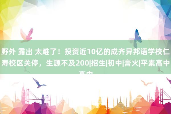 野外 露出 太难了！投资近10亿的成齐异邦语学校仁寿校区关停，生源不及200|招生|初中|膏火|平素高中