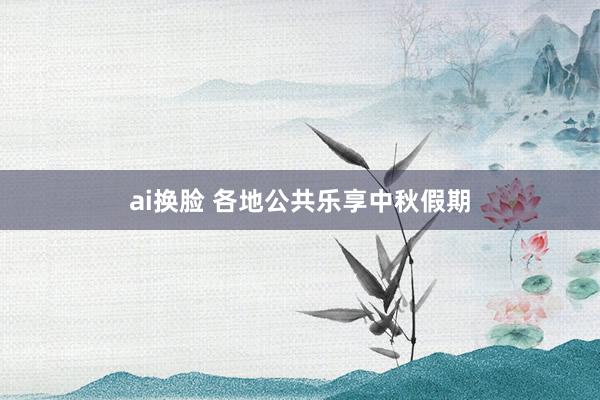 ai换脸 各地公共乐享中秋假期